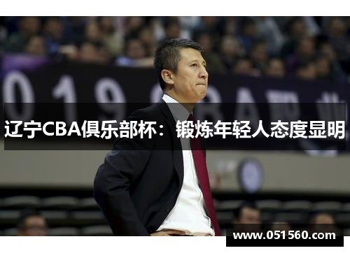 辽宁CBA俱乐部杯:锻炼年轻人态度显明 辽宁CBA俱乐部杯:锻炼年轻人态度显明